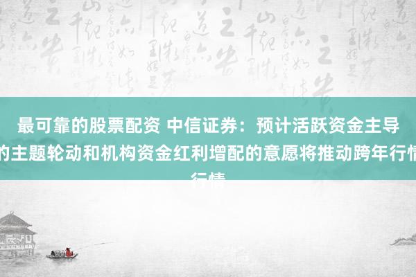 最可靠的股票配资 中信证券：预计活跃资金主导的主题轮动和机构资金红利增配的意愿将推动跨年行情