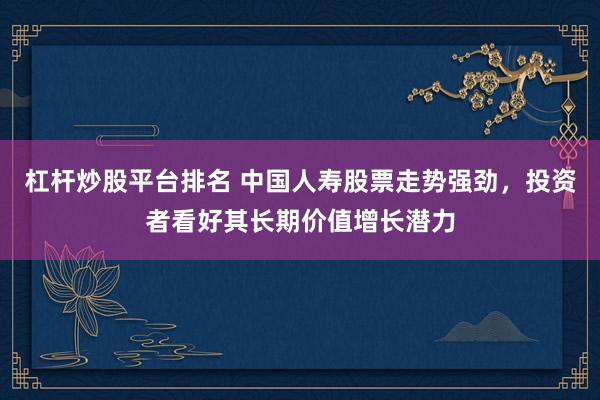 杠杆炒股平台排名 中国人寿股票走势强劲，投资者看好其长期价值增长潜力