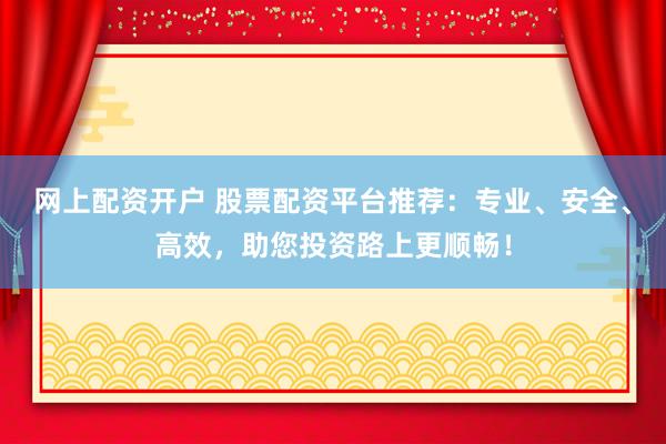 网上配资开户 股票配资平台推荐：专业、安全、高效，助您投资路上更顺畅！