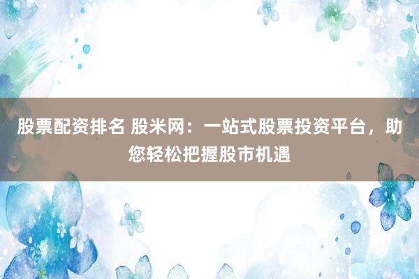 股票配资排名 股米网：一站式股票投资平台，助您轻松把握股市机遇