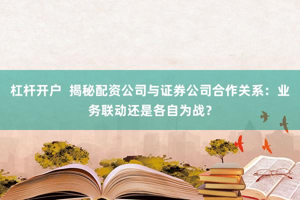 杠杆开户  揭秘配资公司与证券公司合作关系：业务联动还是各自为战？