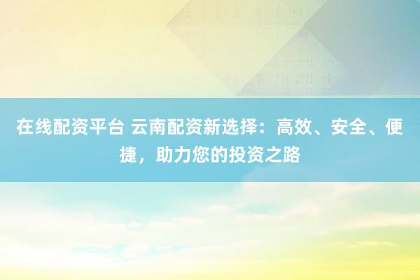 在线配资平台 云南配资新选择：高效、安全、便捷，助力您的投资之路