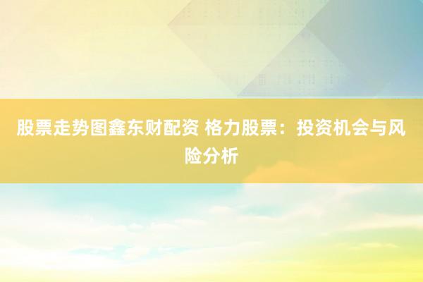 股票走势图鑫东财配资 格力股票：投资机会与风险分析