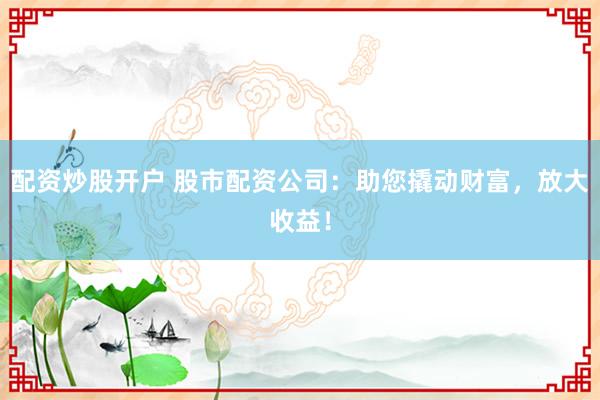 配资炒股开户 股市配资公司：助您撬动财富，放大收益！