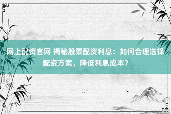 网上配资官网 揭秘股票配资利息：如何合理选择配资方案，降低利息成本？