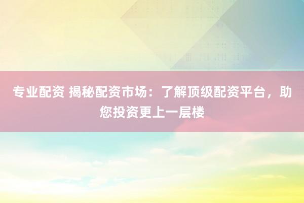 专业配资 揭秘配资市场：了解顶级配资平台，助您投资更上一层楼