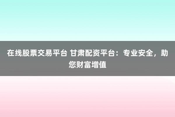 在线股票交易平台 甘肃配资平台：专业安全，助您财富增值