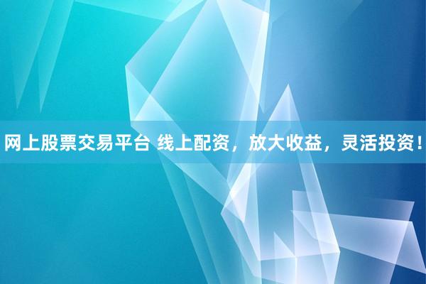 网上股票交易平台 线上配资，放大收益，灵活投资！