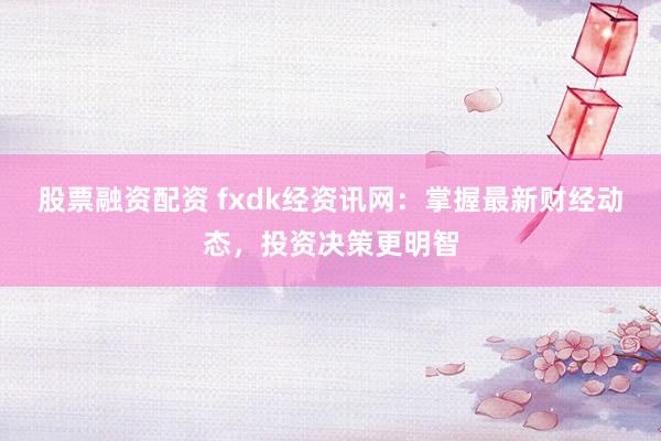 股票融资配资 fxdk经资讯网：掌握最新财经动态，投资决策更明智