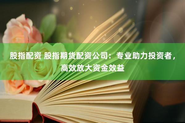 股指配资 股指期货配资公司：专业助力投资者，高效放大资金效益