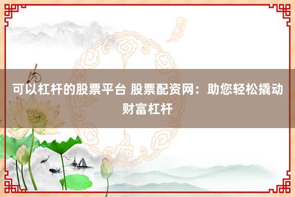 可以杠杆的股票平台 股票配资网：助您轻松撬动财富杠杆