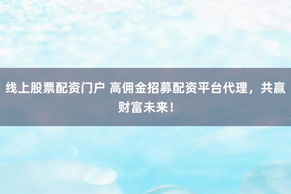 线上股票配资门户 高佣金招募配资平台代理，共赢财富未来！
