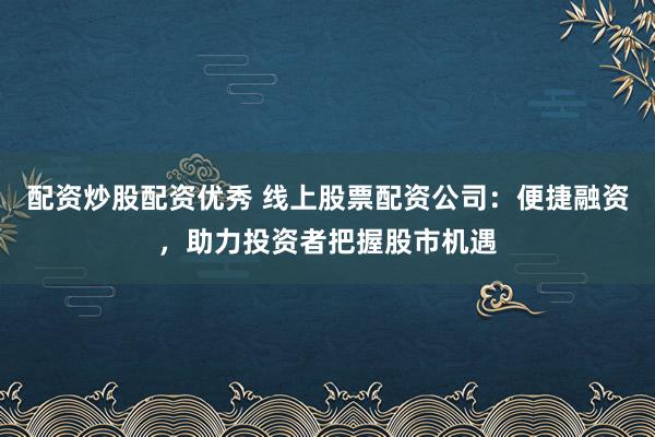 配资炒股配资优秀 线上股票配资公司：便捷融资，助力投资者把握股市机遇