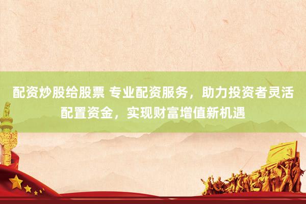 配资炒股给股票 专业配资服务，助力投资者灵活配置资金，实现财富增值新机遇