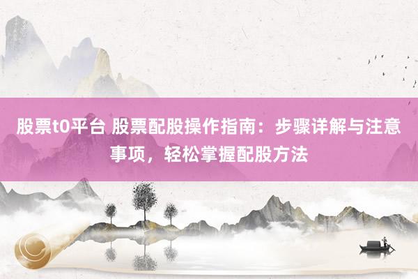 股票t0平台 股票配股操作指南：步骤详解与注意事项，轻松掌握配股方法