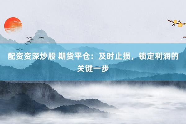 配资资深炒股 期货平仓：及时止损，锁定利润的关键一步