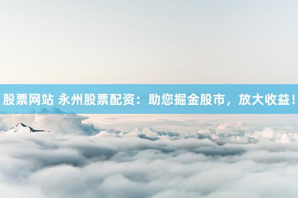 股票网站 永州股票配资：助您掘金股市，放大收益！