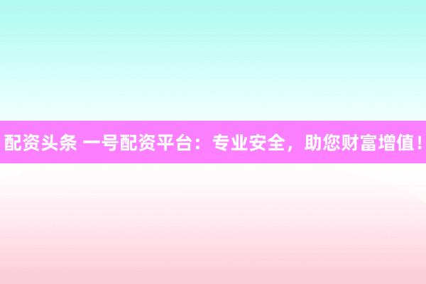 配资头条 一号配资平台：专业安全，助您财富增值！