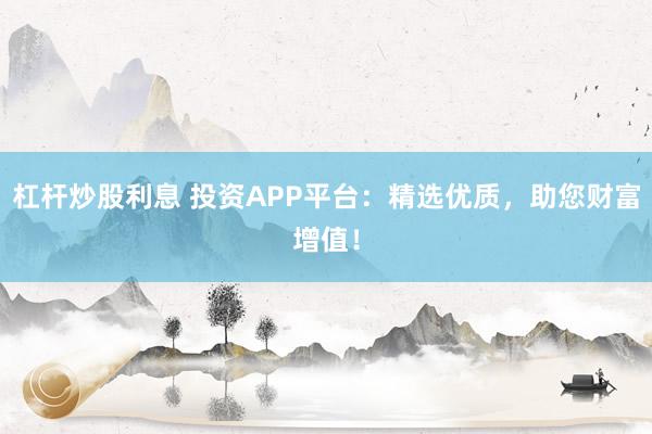 杠杆炒股利息 投资APP平台：精选优质，助您财富增值！