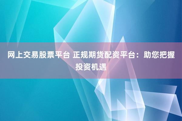 网上交易股票平台 正规期货配资平台：助您把握投资机遇