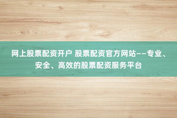 网上股票配资开户 股票配资官方网站——专业、安全、高效的股票配资服务平台
