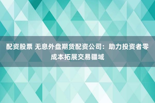 配资股票 无息外盘期货配资公司：助力投资者零成本拓展交易疆域