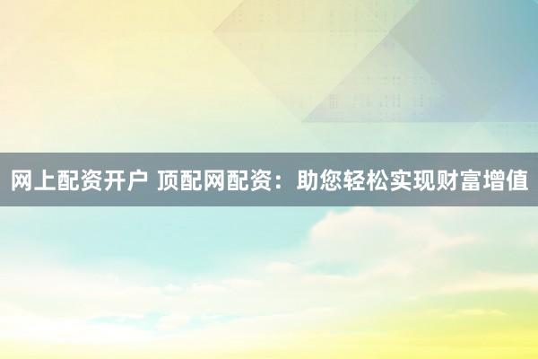 网上配资开户 顶配网配资：助您轻松实现财富增值