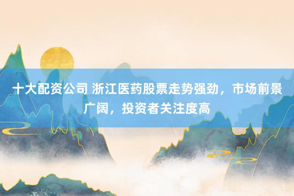 十大配资公司 浙江医药股票走势强劲，市场前景广阔，投资者关注度高