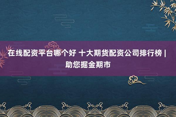 在线配资平台哪个好 十大期货配资公司排行榜 | 助您掘金期市