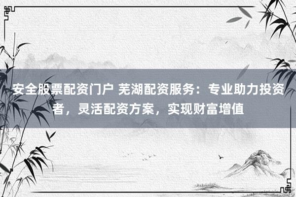 安全股票配资门户 芜湖配资服务：专业助力投资者，灵活配资方案，实现财富增值