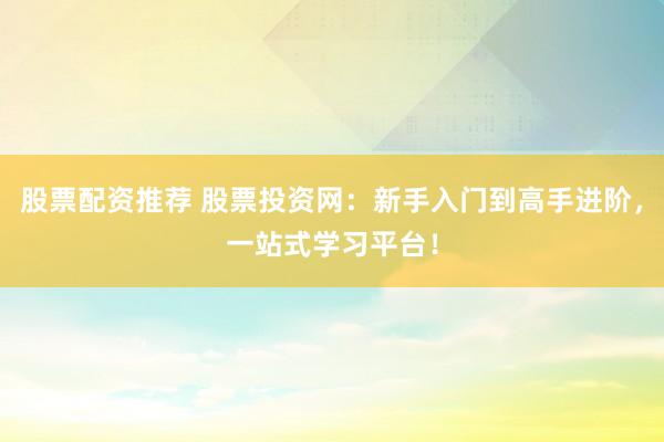 股票配资推荐 股票投资网：新手入门到高手进阶，一站式学习平台！