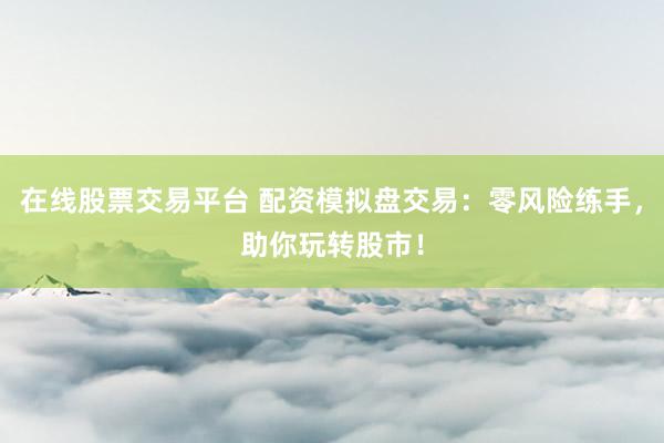 在线股票交易平台 配资模拟盘交易：零风险练手，助你玩转股市！