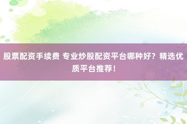 股票配资手续费 专业炒股配资平台哪种好？精选优质平台推荐！
