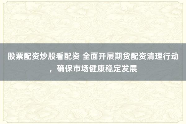 股票配资炒股看配资 全面开展期货配资清理行动，确保市场健康稳定发展