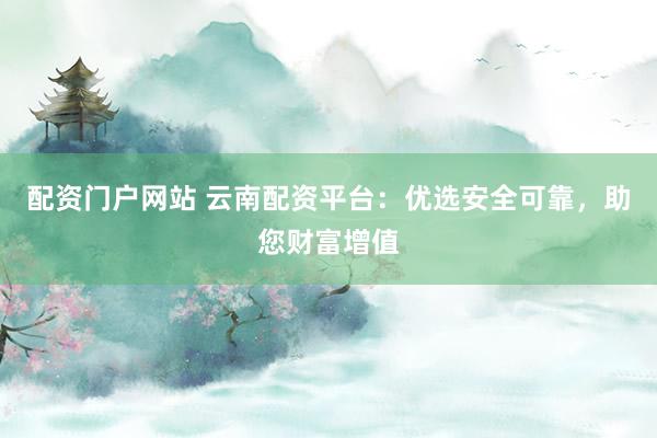 配资门户网站 云南配资平台：优选安全可靠，助您财富增值