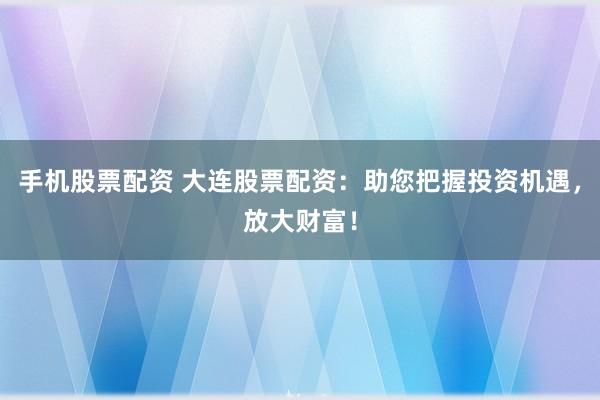 手机股票配资 大连股票配资：助您把握投资机遇，放大财富！