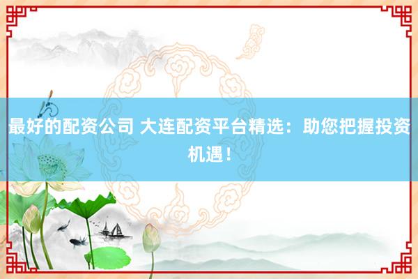 最好的配资公司 大连配资平台精选：助您把握投资机遇！