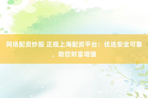 网络配资炒股 正规上海配资平台：优选安全可靠，助您财富增值