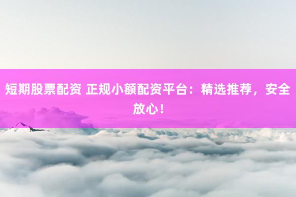 短期股票配资 正规小额配资平台：精选推荐，安全放心！