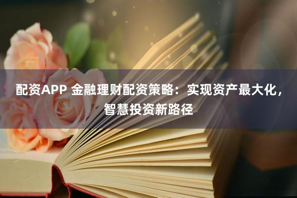 配资APP 金融理财配资策略：实现资产最大化，智慧投资新路径