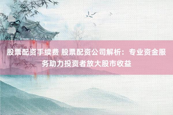 股票配资手续费 股票配资公司解析：专业资金服务助力投资者放大股市收益