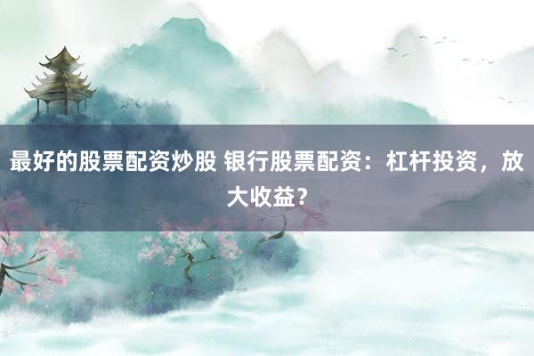 最好的股票配资炒股 银行股票配资：杠杆投资，放大收益？