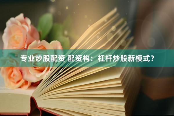 专业炒股配资 配资构：杠杆炒股新模式？