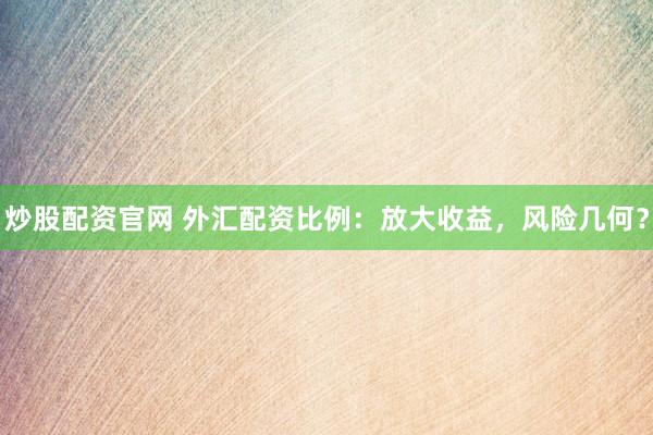 炒股配资官网 外汇配资比例：放大收益，风险几何？