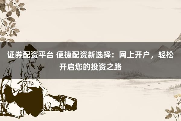 证券配资平台 便捷配资新选择：网上开户，轻松开启您的投资之路