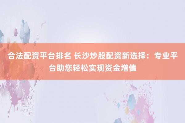 合法配资平台排名 长沙炒股配资新选择：专业平台助您轻松实现资金增值