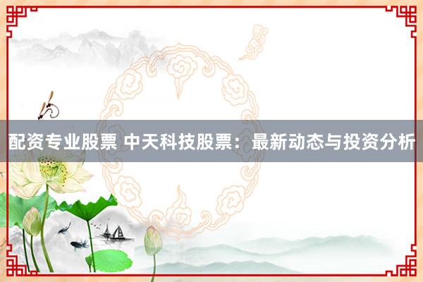 配资专业股票 中天科技股票：最新动态与投资分析