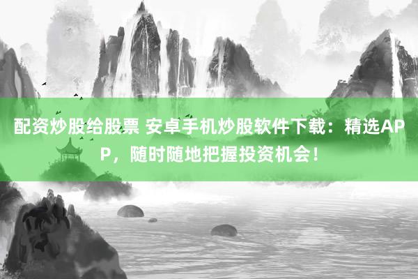 配资炒股给股票 安卓手机炒股软件下载：精选APP，随时随地把握投资机会！