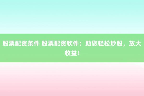股票配资条件 股票配资软件：助您轻松炒股，放大收益！