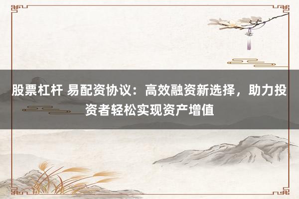 股票杠杆 易配资协议：高效融资新选择，助力投资者轻松实现资产增值